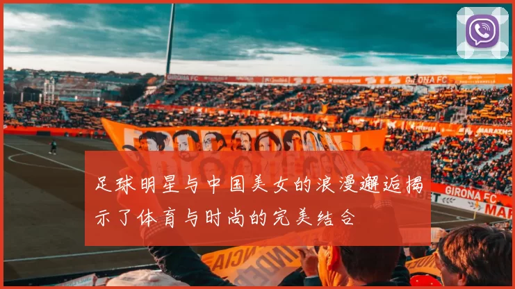 足球明星与中国美女的浪漫邂逅揭示了体育与时尚的完美结合