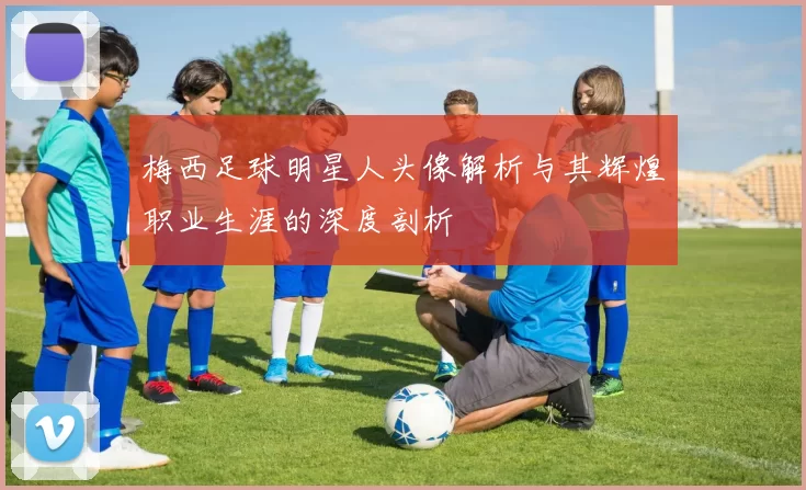 梅西足球明星人头像解析与其辉煌职业生涯的深度剖析