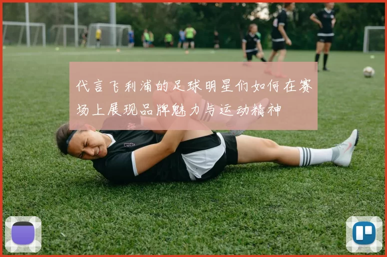 代言飞利浦的足球明星们如何在赛场上展现品牌魅力与运动精神