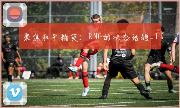 聚焦和平精英：RNG的状态话题_1