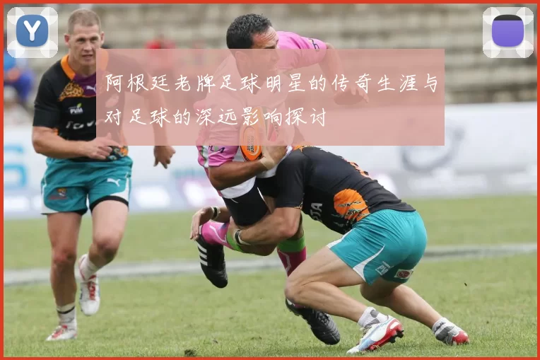 阿根廷老牌足球明星的传奇生涯与对足球的深远影响探讨