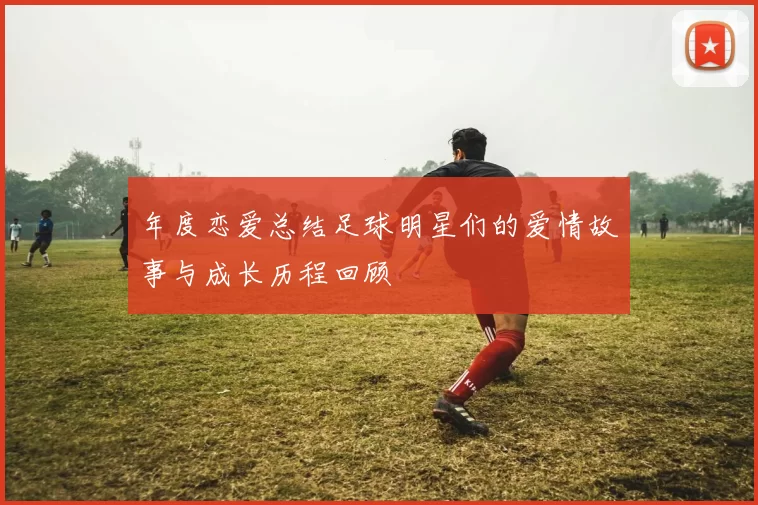 年度恋爱总结足球明星们的爱情故事与成长历程回顾