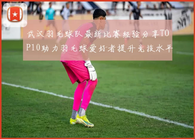 武汉羽毛球队最新比赛经验分享TOP10助力羽毛球爱好者提升竞技水平